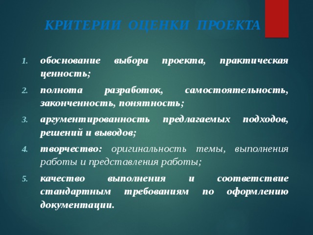 КРИТЕРИИ ОЦЕНКИ ПРОЕКТА обоснование выбора проекта, практическая ценность; полнота разработок, самостоятельность, законченность, понятность; аргументированность предлагаемых подходов, решений и выводов; творчество: оригинальность темы, выполнения работы и представления работы; качество выполнения и соответствие стандартным требованиям по оформлению документации.  