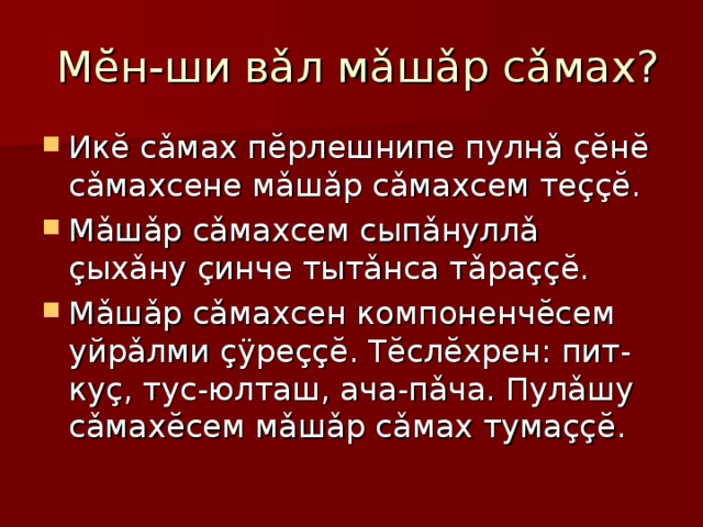  Мĕн-ши вǎл мǎшǎр сǎмах? Икĕ сǎмах пĕрлешнипе пулнǎ çĕнĕ сǎмахсене мǎшǎр сǎмахсем теççĕ. Мǎшǎр сǎмахсем сыпǎнуллǎ çыхǎну çинче тытǎнса тǎраççĕ. Мǎшǎр сǎмахсен компоненчĕсем уйрǎлми çÿреççĕ. Тĕслĕхрен: пит-куç, тус-юлташ, ача-пǎча. Пулǎшу сǎмахĕсем мǎшǎр сǎмах тумаççĕ. 