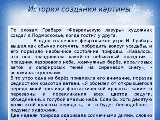 История создания картины  По словам Грабаря «Февральскую лазурь» художник создал в Подмосковье, когда гостил у друга.  В одно солнечное февральское утро И. Грабарь вышел как обычно погулять, побродить вокруг усадьбы, и его поразило необычное состояние природы. «Казалось, что она праздновала какой-то небывалый праздник – праздник лазоревого неба, жемчужных берёз, коралловых веток и сапфировых теней на сиреневом cнегу», - вспоминал художник. В то утро одна из берёз привлекла его внимание, поразив редкостной красотой ветвей. «Я обомлел от открывшегося передо мной зрелища фантастической красоты; какие-то перезвоны и перекликания всех цветов радуги, объединённых голубой эмалью неба. Если бы хоть десятую долю этой красоты передать, и то будет бесподобно», - подумал художник. Две недели природа одаривала солнечными днями, словно позируя художнику. А он торопился запечатлеть эту красоту. 