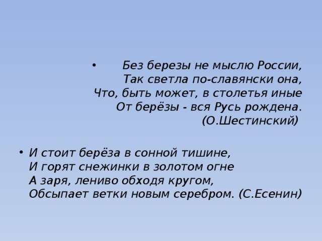 Без березы не мыслю России,  Так светла по-славянски она,  Что, быть может, в столетья иные  От берёзы - вся Русь рождена. (О.Шестинский) И стоит берёза в сонной тишине,  И горят снежинки в золотом огне  А заря, лениво обходя кругом,  Обсыпает ветки новым серебром. (С.Есенин) 
