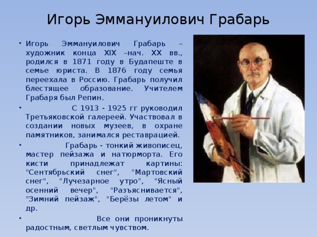  Игорь Эммануилович Грабарь Игорь Эммануилович Грабарь – художник конца XIX –нач. XX вв., родился в 1871 году в Будапеште в семье юриста. В 1876 году семья переехала в Россию. Грабарь получил блестящее образование. Учителем Грабаря был Репин.  С 1913 - 1925 гг руководил Третьяковской галереей. Участвовал в создании новых музеев, в охране памятников, занимался реставрацией.  Грабарь - тонкий живописец, мастер пейзажа и натюрморта. Его кисти принадлежат картины: 