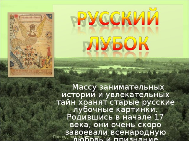  Массу занимательных историй и увлекательных тайн хранят старые русские лубочные картинки. Родившись в начале 17 века, они очень скоро завоевали всенародную любовь и признание Преподаватель Круглова С.А. 