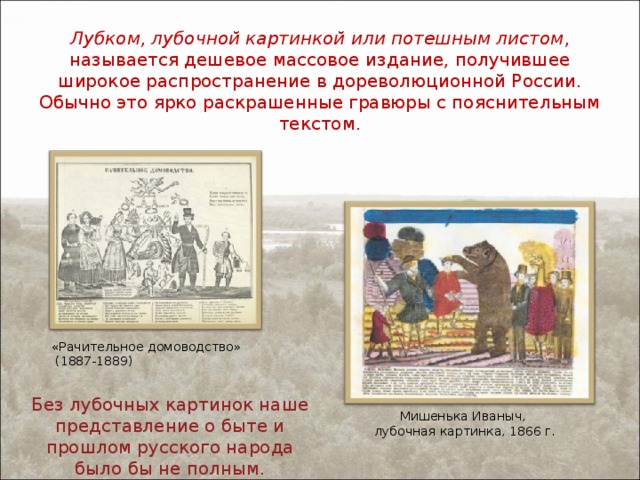 Лубком, лубочной картинкой или потешным листом , называется дешевое массовое издание, получившее широкое распространение в дореволюционной России. Обычно это ярко раскрашенные гравюры с пояснительным текстом. «Рачительное домоводство»  (1887-1889) Без лубочных картинок наше представление о быте и прошлом русского народа было бы не полным. Мишенька Иваныч, лубочная картинка, 1866 г. 