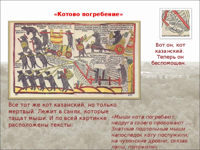 «Котово погребение» Вот он, кот казанский. Теперь он беспомощен. Все тот же кот казанский, но только мертвый. Лежит в санях, которые тащат мыши. И по всей картинке расположены тексты: «Мыши кота погребают, недруга своего провожают …. Знатные подпольные мыши напоследок коту послужили, на чухонские дровни, связав лапы, положили» 