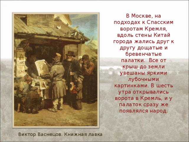 В Москве, на подходах к Спасским воротам Кремля, вдоль стены Китай города жались друг к другу дощатые и бревенчатые палатки. Все от крыш до земли увешаны яркими лубочными картинками. В шесть утра открывались ворота в Кремль, и у палаток сразу же появлялся народ. Виктор Васнецов. Книжная лавка 