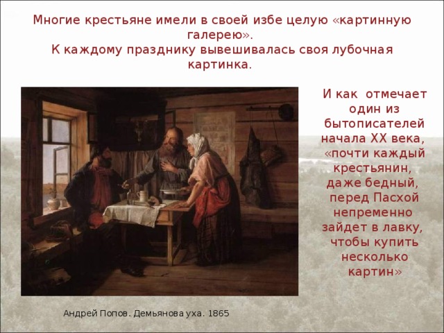 Многие крестьяне имели в своей избе целую «картинную галерею».  К каждому празднику вывешивалась своя лубочная картинка. И как отмечает один из бытописателей начала XX века, «почти каждый крестьянин, даже бедный, перед Пасхой непременно зайдет в лавку, чтобы купить несколько картин» Андрей Попов. Демьянова уха. 1865 