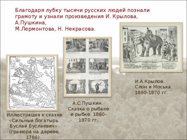 Благодаря лубку тысячи русских людей познали грамоту и узнали произведения И. Крылова, А.Пушкина,  М.Лермонтова, Н. Некрасова.   И.А.Крылов. Слон и Моська. 1860-1870 гг. А.С.Пушкин. Сказка о рыбаке и рыбке. 1860-1870 гг. Иллюстрация к сказке «Сильный богатырь Буслай Буслаевич» (гравюра на дереве, 1766). 