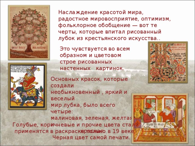 Наслаждение красотой мира, радостное мировосприятие, оптимизм, фольклорное обобщение — вот те черты, которые впитал рисованный лубок из крестьянского искусства.. Это чувствуется во всем образном и цветовом строе рисованных настенных   картинок. Основных красок, которые создали необыкновенный , яркий и веселый мир лубка, было всего четыре: малиновая, зеленая, желтая и красная.  Черная цвет самой печати. Голубые, коричневые и прочие цвета стали  применятся в раскраске только в 19 веке. 