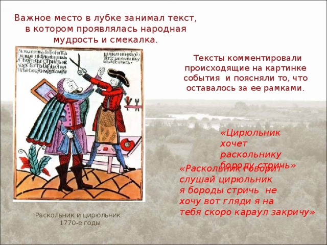 Важное место в лубке занимал текст, в котором проявлялась народная мудрость и смекалка.  Тексты комментировали происходящие на картинке события и поясняли то, что оставалось за ее рамками. «Цирюльник хочет раскольнику бороду стричь» «Раскольник говорит слушай цирюльник я бороды стричь не хочу вот гляди я на тебя скоро караул закричу» Раскольник и цирюльник. 1770-е годы 