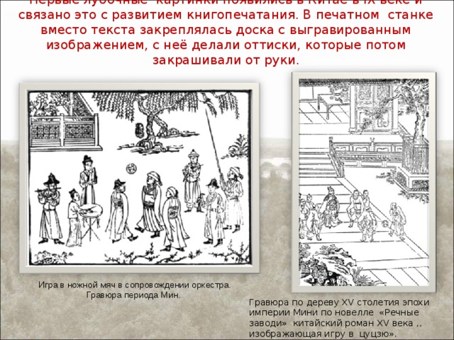 Первые лубочные картинки появились в Китае в IX веке и связано это с развитием книгопечатания. В печатном станке вместо текста закреплялась доска с выгравированным изображением, с неё делали оттиски, которые потом закрашивали от руки.     Игра в ножной мяч в сопровождении оркестра. Гравюра периода Мин. Гравюра по дереву XV столетия эпохи империи Мини по новелле «Речные заводи» китайский роман XV века ,, изображающая игру в цуцзю». 