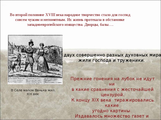 Во второй половине XVIII века народное творчество стало для господ совсем чужим и непонятным. Их жизнь протекала в обстановке западноевропейского изящества. Дворцы, балы…. В двух совершенно разных духовных мирах жили господа и труженики. Прежние гонения на лубок не идут ни в какие сравнения с жесточайшей цензурой. К концу XIX века тиражировались какие угодно картины. Издавалось множество газет и иллюстрированных журналов. Стали доступными книги. В Селе малом Ванька жил. XIX век 