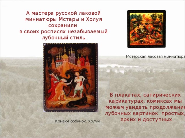 А мастера русской лаковой миниатюры Мстеры и Холуя сохранили в своих росписях незабываемый лубочный стиль. Мстерская лаковая миниатюра В плакатах, сатирических карикатурах, комиксах мы можем увидеть продолжение лубочных картинок простых, ярких и доступных Конек-Горбунок. Холуй 
