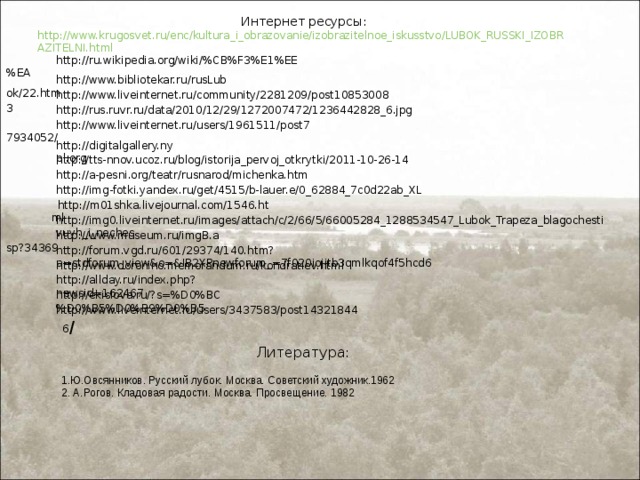 Интернет ресурсы: http://www.krugosvet.ru/enc/kultura_i_obrazovanie/izobrazitelnoe_iskusstvo/LUBOK_RUSSKI_IZOBRAZITELNI.html   http://ru.wikipedia.org/wiki/%CB%F3%E1%EE%EA http://www.bibliotekar.ru/rusLubok/22.htm http://www.liveinternet.ru/community/2281209/post108530083 http://rus.ruvr.ru/data/2010/12/29/1272007472/1236442828_6.jpg http://www.liveinternet.ru/users/1961511/post77934052/ http://digitalgallery.nypl.org http://tts-nnov.ucoz.ru/blog/istorija_pervoj_otkrytki/2011-10-26-14 http://a-pesni.org/teatr/rusnarod/michenka.htm http://img-fotki.yandex.ru/get/4515/b-lauer.e/0_62884_7c0d22ab_XL http://m01shka.livejournal.com/1546.html http://img0.liveinternet.ru/images/attach/c/2/66/5/66005284_1288534547_Lubok_Trapeza_blagochestivuyh_i_neches http://www.museum.ru/imgB.asp?34369 http://forum.vgd.ru/601/29374/140.htm?a=stdforum_view&o=&IB2XPnewforum_=7f020iojitb3qmlkqof4f5hcd6 http://www.doronino.memorandum.ru/kondratiev.html http://allday.ru/index.php?newsid=162467 http://ekislova.ru/?s=%D0%BC%D0%B5%D0%B9%D0%B5 http://www.liveinternet.ru/users/3437583/post143218446 / Литература: 1.Ю.Овсянников. Русский лубок. Москва. Советский художник.1962 2. А.Рогов. Кладовая радости. Москва. Просвещение. 1982 
