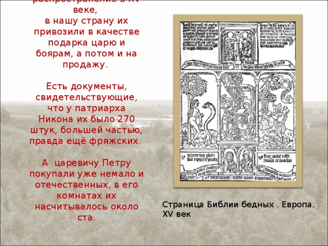 В Европе они получили распространение в XV веке,  в нашу страну их привозили в качестве подарка царю и боярам, а потом и на продажу.   Есть документы, свидетельствующие, что у патриарха Никона их было 270 штук, большей частью, правда ещё фряжских.   А царевичу Петру покупали уже немало и отечественных, в его комнатах их насчитывалось около ста.   Страница Библии бедных . Европа. XV век 