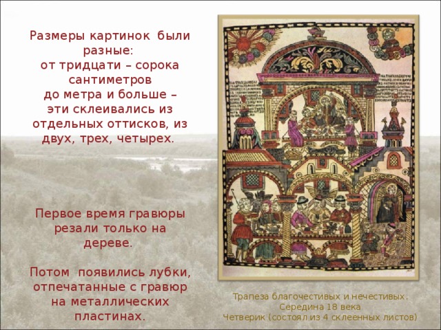 Размеры картинок были разные:  от тридцати – сорока сантиметров  до метра и больше –  эти склеивались из отдельных оттисков, из двух, трех, четырех. Первое время гравюры резали только на дереве. Потом появились лубки, отпечатанные с гравюр на металлических пластинах. Трапеза благочестивых и нечестивых. Середина 18 века Четверик (состоял из 4 склеенных листов) 