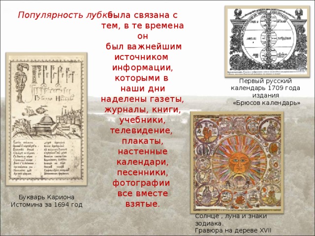 была связана с тем, в те времена он  был важнейшим источником информации, которыми в наши дни наделены газеты, журналы, книги, учебники, телевидение, плакаты, настенные календари, песенники, фотографии все вместе взятые. Популярность лубка Первый русский календарь 1709 года издания  «Брюсов календарь» Букварь Кариона Истомина за 1694 год Солнце , луна и знаки зодиака. Гравюра на дереве XVII век.   