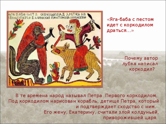 «Яга-баба с пестом идет с коркодилом драться…» Почему автор лубка написал коркодил? В те времена народ называл Петра Первого коркодилом. Под коркодилом нарисован корабль, детище Петра, который и подтверждает сходство с ним. Его жену, Екатерину, считали злой колдуньей, приворожившей царя. 