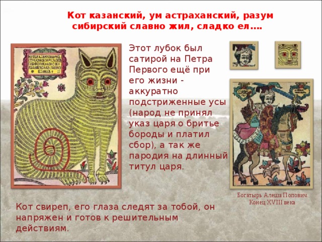 Кот казанский, ум астраханский, разум сибирский славно жил, сладко ел…. Этот лубок был сатирой на Петра Первого ещё при его жизни - аккуратно подстриженные усы (народ не принял указ царя о бритье бороды и платил сбор), а так же пародия на длинный титул царя. Богатырь Алеша Попович. Конец XVIII века Кот свиреп, его глаза следят за тобой, он напряжен и готов к решительным действиям. 