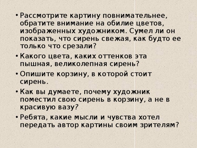 Рассмотрите картину повнимательнее, обратите внимание на обилие цветов, изображенных художником. Сумел ли он показать, что сирень свежая, как будто ее только что срезали?  Какого цвета, каких оттенков эта пышная, великолепная сирень?  Опишите корзину, в которой стоит сирень. Как вы думаете, почему художник поместил свою сирень в корзину, а не в красивую вазу ? Ребята, какие мысли и чувства хотел передать автор картины своим зрителям?  