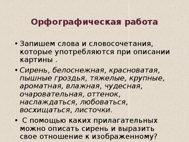 Орфографическая работа Запишем слова и словосочетания, которые употребляются при описании картины . Сирень, белоснежная, красноватая, пышные гроздья, тяжелые, крупные, ароматная, влажная, чудесная, очаровательная, оттенок, наслаждаться, любоваться, восхищаться, листочки.  С помощью каких прилагательных можно описать сирень и выразить свое отношение к изображенному?  