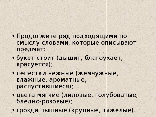 Продолжите ряд подходящими по смыслу словами, которые описывают предмет: букет стоит (дышит, благоухает, красуется); лепестки нежные (жемчужные, влажные, ароматные, распустившиеся); цвета мягкие (лиловые, голубоватые, бледно-розовые); грозди пышные (крупные, тяжелые). 