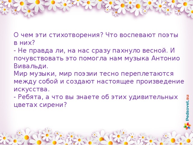 О чем эти стихотворения? Что воспевают поэты в них? - Не правда ли, на нас сразу пахнуло весной. И почувствовать это помогла нам музыка Антонио Вивальди. Мир музыки, мир поэзии тесно переплетаются между собой и создают настоящее произведение искусства. - Ребята, а что вы знаете об этих удивительных цветах сирени? 
