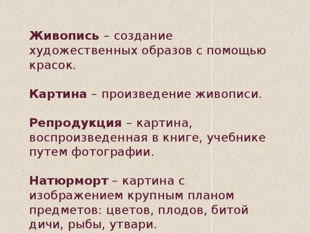 Живопись  – создание художественных образов с помощью красок. Картина  – произведение живописи. Репродукция  – картина, воспроизведенная в книге, учебнике путем фотографии. Натюрморт  – картина с изображением крупным планом предметов: цветов, плодов, битой дичи, рыбы, утвари. 