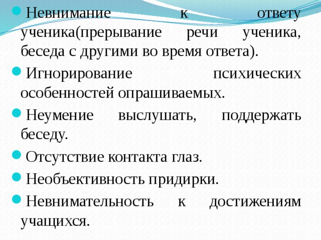 Невнимание к ответу ученика(прерывание речи ученика, беседа с другими во время ответа). Игнорирование психических особенностей опрашиваемых. Неумение выслушать, поддержать беседу. Отсутствие контакта глаз. Необъективность придирки. Невнимательность к достижениям учащихся. 