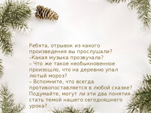 Ребята, отрывок из какого произведения вы прослушали?  –Какая музыка прозвучала?  – Что же такое необыкновенное произошло, что на деревню упал лютый мороз?   – Вспомните, что всегда противопоставляется в любой сказке? Подумайте, могут ли эти два понятия стать темой нашего сегодняшнего урока?   