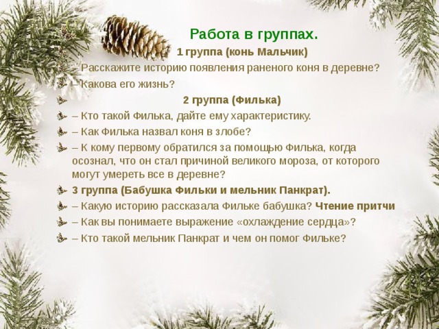 Работа в группах.  1 группа (конь Мальчик) – Расскажите историю появления раненого коня в деревне? – Какова его жизнь?  2 группа (Филька) – Кто такой Филька, дайте ему характеристику. – Как Филька назвал коня в злобе? – К кому первому обратился за помощью Филька, когда осознал, что он стал причиной великого мороза, от которого могут умереть все в деревне? 3 группа (Бабушка Фильки и мельник Панкрат). – Какую историю рассказала Фильке бабушка? Чтение притчи – Как вы понимаете выражение «охлаждение сердца»? – Кто такой мельник Панкрат и чем он помог Фильке? 