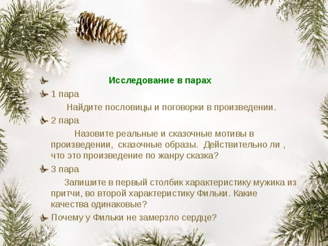  Исследование в парах 1 пара  Найдите пословицы и поговорки в произведении. 2 пара  Назовите реальные и сказочные мотивы в произведении, сказочные образы. Действительно ли , что это произведение по жанру сказка? 3 пара  Запишите в первый столбик характеристику мужика из притчи, во второй характеристику Фильки. Какие качества одинаковые? Почему у Фильки не замерзло сердце?  