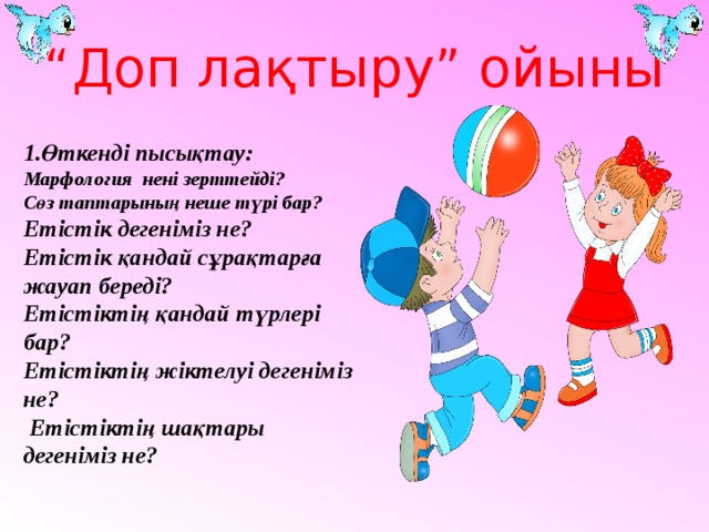 “ Доп лақтыру” ойыны  1.Өткенді пысықтау: Марфология нені зерттейді? Сөз таптарының неше түрі бар? Етістік дегеніміз не? Етістік қандай сұрақтарға жауап береді? Етістіктің қандай түрлері бар? Етістіктің жіктелуі дегеніміз не?  Етістіктің шақтары дегеніміз не?  