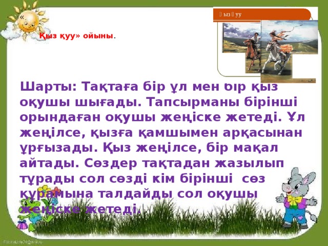 «    Қыз қуу» ойыны .   Шарты: Тақтаға бір ұл мен бір қыз оқушы шығады. Тапсырманы бірінші орындаған оқушы жеңіске жетеді. Ұл жеңілсе, қызға қамшымен арқасынан ұрғызады. Қыз жеңілсе, бір мақал айтады. Сөздер тақтадан жазылып тұрады сол сөзді кім бірінші сөз құрамына талдайды сол оқушы жеңіске жетеді. 