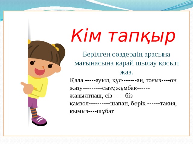 Кім тапқыр Берілген сөздердің арасына мағынасына қарай шылау қосып жаз. Қала -----ауыл, құс-------аң, тоғыз----он жазу---------сызу,жұмбақ------жаңылтпаш, сіз------біз қамзол----------шапан, бөрік ------тақия, қымыз----шұбат   