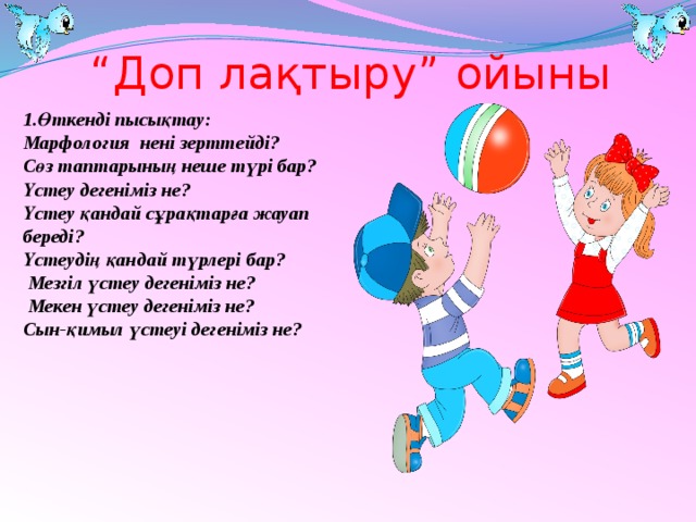 “ Доп лақтыру” ойыны 1.Өткенді пысықтау: Марфология нені зерттейді? Сөз таптарының неше түрі бар? Үстеу дегеніміз не? Үстеу қандай сұрақтарға жауап береді? Үстеудің қандай түрлері бар?  Мезгіл үстеу дегеніміз не?  Мекен үстеу дегеніміз не? Сын-қимыл үстеуі дегеніміз не?    