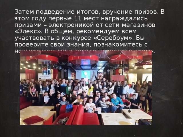 Затем подведение итогов, вручение призов. В этом году первые 11 мест награждались призами – электроникой от сети магазинов «Элекс». В общем, рекомендуем всем участвовать в конкурсе «Серебрум». Вы проверите свои знания, познакомитесь с новыми людьми и весело проведете время.  