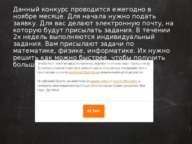 Данный конкурс проводится ежегодно в ноябре месяце. Для начала нужно подать заявку. Для вас делают электронную почту, на которую будут присылать задания. В течении 2х недель выполняются индивидуальный задания. Вам присылают задачи по математике, физике, информатике. Их нужно решить как можно быстрее, чтобы получить больше баллов в рейтинг.  