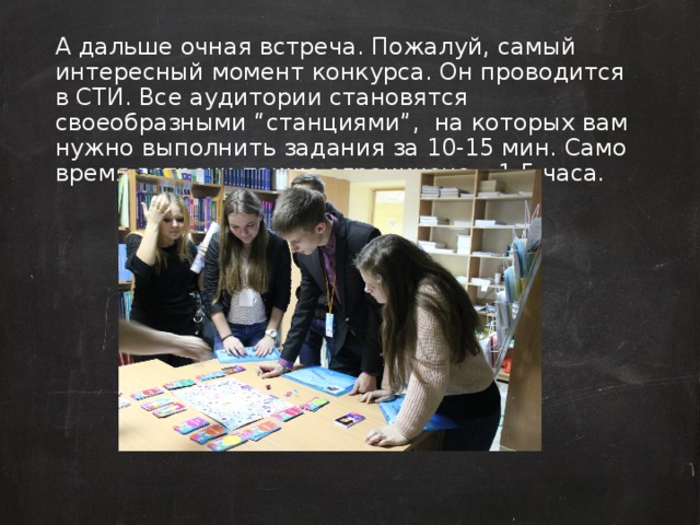 А дальше очная встреча. Пожалуй, самый интересный момент конкурса. Он проводится в СТИ. Все аудитории становятся своеобразными “станциями”, на которых вам нужно выполнить задания за 10-15 мин. Само время встречи также ограничено – 1,5 часа.  