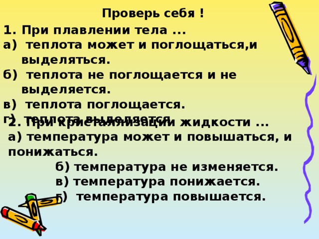 Проверь себя ! При плавлении тела ... а) теплота может и поглощаться,и выделяться. б) теплота не поглощается и не выделяется. в) теплота поглощается. г) теплота выделяется. 2. При кристаллизации жидкости ... а) температура может и повышаться, и понижаться.  б) температура не изменяется.  в) температура понижается.  г) температура повышается. 