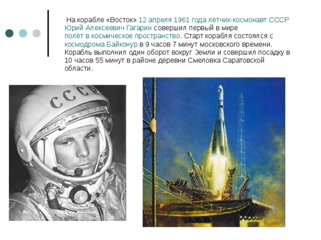  На корабле «Восток»  12 апреля   1961 года   лётчик-космонавт   СССР   Юрий Алексеевич Гагарин  совершил первый в мире  полёт в космическое пространство . Старт корабля состоялся с  космодрома   Байконур  в 9 часов 7 минут московского времени. Корабль выполнил один оборот вокруг Земли и совершил посадку в 10 часов 55 минут в районе деревни Смеловка Саратовской области. 