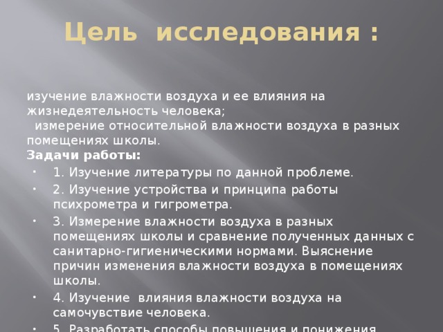 Цель исследования : изучение влажности воздуха и ее влияния на жизнедеятельность человека;   измерение относительной влажности воздуха в разных помещениях школы. Задачи работы: 1. Изучение литературы по данной проблеме. 2. Изучение устройства и принципа работы психрометра и гигрометра. 3. Измерение влажности воздуха в разных помещениях школы и сравнение полученных данных с санитарно-гигиеническими нормами. Выяснение причин изменения влажности воздуха в помещениях школы. 4. Изучение  влияния влажности воздуха на самочувствие человека. 5. Разработать способы повышения и понижения влажности в помещениях. 