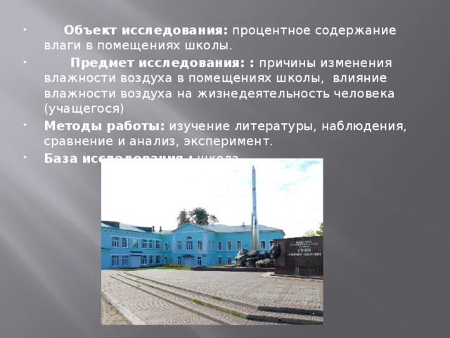       Объект исследования:  процентное содержание влаги в помещениях школы.       Предмет исследования: : причины изменения влажности воздуха в помещениях школы,  влияние влажности воздуха на жизнедеятельность человека (учащегося) Методы работы:  изучение литературы, наблюдения, сравнение и анализ, эксперимент. База исследования :  школа. 