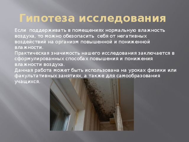 Гипотеза исследования Если  поддерживать в помещениях нормальную влажность воздуха, то можно обезопасить  себя от негативных воздействий на организм повышенной и пониженной влажности. Практическая значимость нашего исследования заключается в сформулированных способах повышения и понижения влажности воздуха. Данная работа может быть использована на уроках физики или факультативных занятиях, а также для самообразования учащихся. 