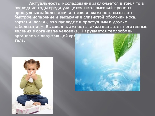             Актуальность   исследования заключается в том, что в последние годы среди учащихся школ высокий процент простудных заболеваний, а низкая влажность вызывает быстрое испарение и высыхание слизистой оболочки носа, гортани, легких, что приводит к простудным и другим заболеваниям. Высокая влажность также вызывает негативные явления в организме человека. Нарушается теплообмен организма с окружающей средой, что приводит к перегреву тела. 