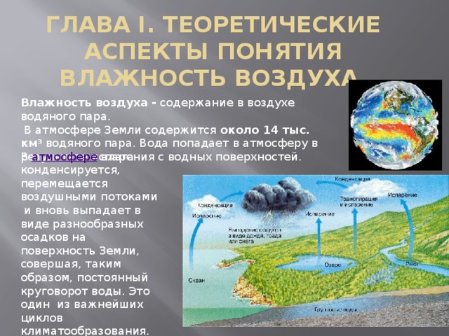 ГЛАВА I. ТЕОРЕТИЧЕСКИЕ АСПЕКТЫ ПОНЯТИЯ ВЛАЖНОСТЬ ВОЗДУХА.   Влажность воздуха   -  содержание в воздухе водяного пара.   В атмосфере Земли содержится около 14 тыс. км 3  водяного пара. Вода попадает в атмосферу в результате испарения с водных поверхностей. В  атмосфере  влага конденсируется, перемещается воздушными потоками и вновь выпадает в виде разнообразных осадков на поверхность Земли, совершая, таким образом, постоянный круговорот воды. Это один из важнейших циклов климатообразования. 