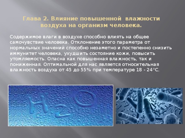 Глава 2. Влияние повышенной  влажности воздуха на организм человека.   Содержимое влаги в воздухе способно влиять на общее самочувствие человека. Отклонение этого параметра от нормальных значений способно незаметно и постепенно снизить иммунитет человека, ухудшить состояние кожи, повысить утомляемость. Опасна как повышенная влажность, так и пониженная. Оптимальной для нас является относительная влажность воздуха от 45 до 55% при температуре 18 - 24°С. 