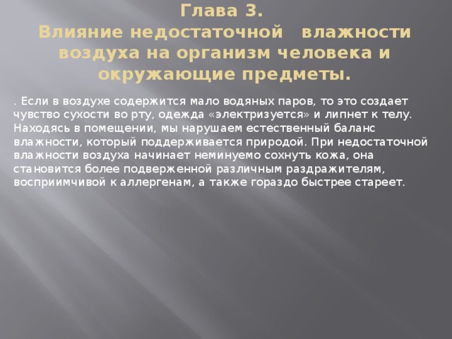 Глава 3.  Влияние недостаточной   влажности воздуха на организм человека и окружающие предметы.   . Если в воздухе содержится мало водяных паров, то это создает чувство сухости во рту, одежда «электризуется» и липнет к телу. Находясь в помещении, мы нарушаем естественный баланс влажности, который поддерживается природой. При недостаточной влажности воздуха начинает неминуемо сохнуть кожа, она становится более подверженной различным раздражителям, восприимчивой к аллергенам, а также гораздо быстрее стареет. 