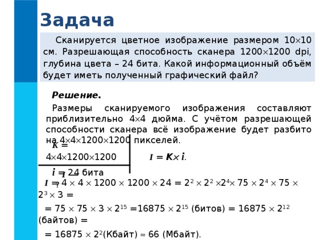 Задача Сканируется цветное изображение размером 10  10 см.  Разрешающая способность сканера 1200  1200 dpi, глубина цвета – 24  бита. Какой информационный объём будет иметь полученный графический файл? Решение.  Размеры сканируемого изображения составляют приблизительно 4  4 дюйма. С учётом разрешающей способности сканера всё изображение будет разбито на 4  4  1200  1200 пикселей. K = 4  4  1200  1200 i = 24 бита I  = K   i . I — ? I  = 4  4  1200  1200  24 = 2 2   2 2   2 4  75  2 4   75  2 3   3 = = 75  75  3  2 15 =16875  2 15 (битов) = 16875  2 12 (байтов) = = 16875  2 2 (Кбайт)  66 (Мбайт). Ответ:   66 Мбайт. 