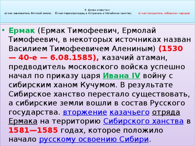   9. Ермак известен:  а) как завоеватель Вятской земли; б) как первопроходец в Астрахань и Ногайское ханство; в) как покоритель сибирских народов.   Ермак (Ермак Тимофеевич, Ермолай Тимофеевич, в некоторых источниках назван Василием Тимофеевичем Алениным) (1530 — 40-е — 6.08.1585), казачий атаман, предводитель московского войска успешно начал по приказу царя Ивана IV войну с сибирским ханом Кучумом. В результате Сибирское ханство перестало существовать, а сибирские земли вошли в состав Русского государства. вторжение   казачьего   отряда   Ермака  на территорию  Сибирского ханства  в 1581—1585 годах, которое положило начало  русскому освоению Сибири . 