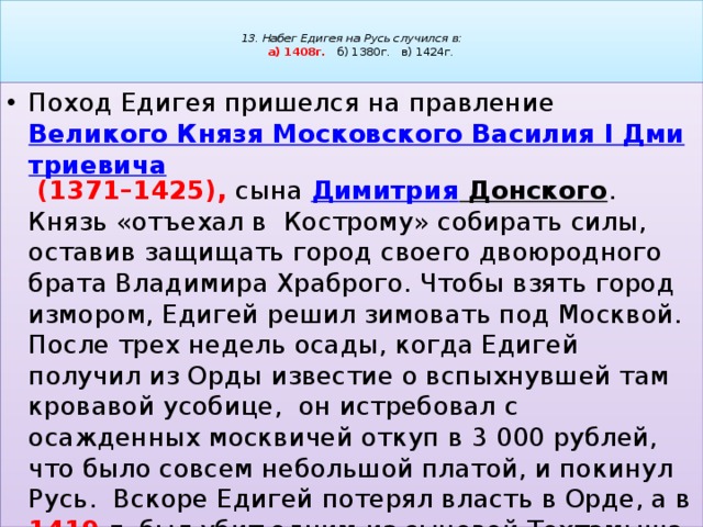   13. Набег Едигея на Русь случился в:   а) 1408г. б) 1380г. в) 1424г.   Поход Едигея пришелся на правление  Великого Князя Московского Василия I Дмитриевича   (1371–1425), сына  Димитрия Донского . Князь «отъехал в Кострому» собирать силы, оставив защищать город своего двоюродного брата Владимира Храброго. Чтобы взять город измором, Едигей решил зимовать под Москвой. После трех недель осады, когда Едигей получил из Орды известие о вспыхнувшей там кровавой усобице, он истребовал с осажденных москвичей откуп в 3 000 рублей, что было совсем небольшой платой, и покинул Русь. Вскоре Едигей потерял власть в Орде, а в 1419 г. был убит одним из сыновей Тохтамыша. 